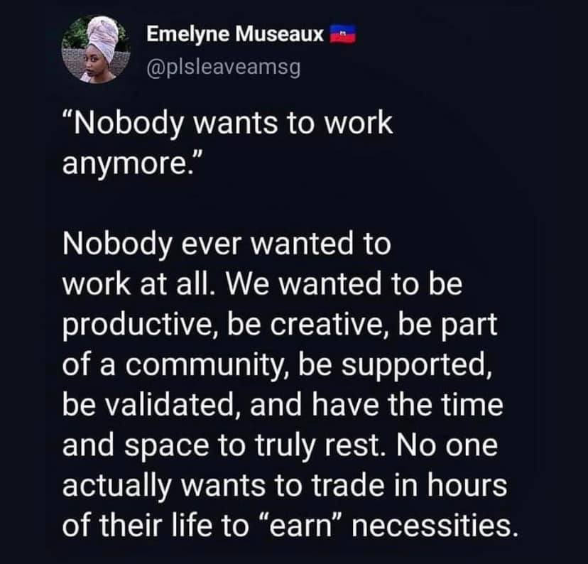 This meme is a humorous commentary on the modern work culture. It features a quote from the 2014 documentary "The True Story of the Man Who Saved the World" but is often attributed to a 2019 article by Emma Jones, stating that "no one actually wants to work." The quote goes on to say that people want to be productive, creative, have time and space, and be supported, and that no one wants to "earn" necessities.